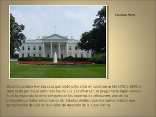 Fachada Norte ¿Cuánto costaría hoy ésa casa que tardó ocho años en construirse (de 1792 a 1800) y cuyo coste por aquel entonces fue de 232.372 dólares?, se preguntaría algún curioso.  Pues la respuesta la tiene por parte de los expertos de  zillow.com , uno de los principales portales inmobiliarios de  Estados Unidos, que intentaron realizar una aproximación de cuál sería el valor de mercado de la  Casa Blanca. 