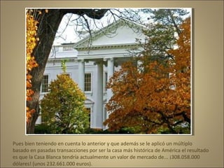 Pues bien teniendo en cuenta lo anterior y que además se le aplicó un múltiplo basado en pasadas transacciones por ser la casa más histórica de América el resultado es que la Casa Blanca tendría actualmente un valor de mercado de... ¡308.058.000 dólares! (unos 232.661.000 euros).  