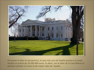 Por poner el dato en perspectiva, la casa más cara de España puesta a la venta  tendría un precio de 18.500.000 euros. Es decir, con el valor de la Casa Blanca se podrían comprar 12 veces la de mayor valor de  España 