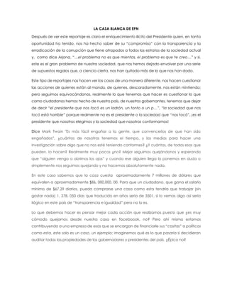 LA CASA BLANCA DE EPN 
Después de ver este reportaje es claro el enriquecimiento ilícito del Presidente quien, en tanta oportunidad ha tenido, nos ha hecho saber de su “compromiso” con la transparencia y la erradicación de la corrupción que tiene atrapados a todos los estratos de la sociedad actual y, como dice Arjona, “…el problema no es que mientas, el problema es que te creo…” y si, este es el gran problema de nuestra sociedad, que nos hemos dejado envolver por una serie de supuestos regalos que, a ciencia cierta, nos han quitado más de lo que nos han dado. 
Este tipo de reportajes nos hacen ver las cosas de una manera diferente, nos hacen cuestionar las acciones de quienes están al mando, de quienes, descaradamente, nos están mintiendo; pero seguimos equivocándonos, realmente lo que tenemos que hacer es cuestionar lo que como ciudadanos hemos hecho de nuestro país, de nuestros gobernantes, tenemos que dejar de decir “el presidente que nos tocó es un ladrón, un tonto o un p…”, “la sociedad que nos tocó está horrible” porque realmente no es el presidente o la sociedad que “nos tocó”, ¡es el presidente que nosotros elegimos y la sociedad que nosotros conformamos! Dice Mark Twain "Es más fácil engañar a la gente, que convencerlos de que han sido engañados”, ¿cuántos de nosotros tenemos el tiempo, y los medios para hacer una investigación sobre algo que no nos esté teniendo conformes? ¿Y cuántos, de todos esos que pueden, lo hacen? Realmente muy pocos ¿no? Mejor seguimos quejándonos y esperando que “alguien venga a abrirnos los ojos” y cuando ese alguien llega lo ponemos en duda o simplemente nos seguimos quejando y no hacemos absolutamente nada. En este caso sabemos que la casa cuesta aproximadamente 7 millones de dólares que equivalen a aproximadamente $86, 000,000. 00. Para que un ciudadano, que gana el salario mínimo de $67.29 diarios, pueda comprarse una casa como esta tendría que trabajar (sin gastar nada) 1, 278, 050 días que traducido en años sería de 3501, si lo vemos algo así sería ilógico en este país de “transparencia e igualdad” pero no lo es. 
Lo que debemos hacer es pensar mejor cada acción que realizamos puesto que ¿es muy cómodo quejarnos desde nuestra casa en faceboook, no? Pero ahí mismo estamos contribuyendo a una empresa de esas que se encargan de financiarle sus “casitas” a políticos como esta, este solo es un caso, un ejemplo; imaginemos qué es lo que pasaría si decidieran auditar todas las propiedades de los gobernadores y presidentes del país. ¿Épico no? 
