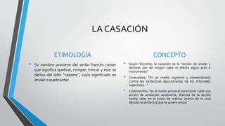LA CASACIÓN
ETIMOLOGÍA
• Su nombre proviene del verbo francés casser
que significa quebrar, romper, trincar y este se
deriva del latín “cassare”, cuyo significado es
anular o quebrantar.
CONCEPTO
• Según Escriche, la casación es la “acción de anular y
declarar por de ningún valor ni efecto algún acto o
instrumento”
• Caravantes, “Es un medio supremo y extraordinario
contra las sentencias ejecutoriadas de los tribunales
superiores…”
• Calamandrei, “es el medio procesal para hacer valer una
acción de anulación autónoma, distinta de la acción
hecha valer en el juicio de mérito, acerca de la cual
decidió la sentencia que se quiere anular”
 