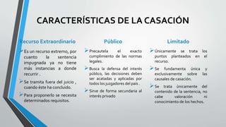 CARACTERÍSTICAS DE LA CASACIÓN
Recurso Extraordinario
Es un recurso extremo, por
cuanto la sentencia
impugnada ya no tiene
más instancias a donde
recurrir .
Se tramita fuera del juicio ,
cuando éste ha concluido.
Para proponerlo se necesita
determinados requisitos.
Público
Precautela el exacto
cumplimiento de las normas
legales.
Busca la defensa del interés
público, las decisiones deben
ser acatadas y aplicadas por
todos los juzgadores del país .
Sirve de forma secundaria al
interés privado
Limitado
Únicamente se trata los
puntos planteados en el
recurso.
Se fundamenta única y
exclusivamente sobre las
causales de casación.
Se trata únicamente del
contenido de la sentencia, no
cabe valoración ni
conocimiento de los hechos.
 