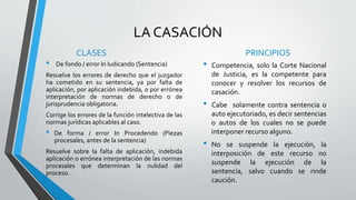 LA CASACIÓN
CLASES
• De fondo / error In Iudicando (Sentencia)
Resuelve los errores de derecho que el juzgador
ha cometido en su sentencia, ya por falta de
aplicación, por aplicación indebida, o por errónea
interpretación de normas de derecho o de
jurisprudencia obligatoria.
Corrige los errores de la función intelectiva de las
normas jurídicas aplicables al caso.
• De forma / error In Procedendo (Piezas
procesales, antes de la sentencia)
Resuelve sobre la falta de aplicación, indebida
aplicación o errónea interpretación de las normas
procesales que determinan la nulidad del
proceso.
PRINCIPIOS
• Competencia, solo la Corte Nacional
de Justicia, es la competente para
conocer y resolver los recursos de
casación.
• Cabe solamente contra sentencia o
auto ejecutoriado, es decir sentencias
o autos de los cuales no se puede
interponer recurso alguno.
• No se suspende la ejecución, la
interposición de este recurso no
suspende la ejecución de la
sentencia, salvo cuando se rinde
caución.
 