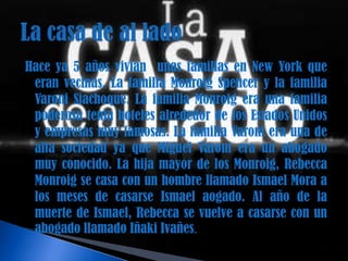 Hace ya 5 años vivian unas familias en New York que
 eran vecinas. La familia Monroig Spencer y la familia
 Varoni Siachoque. La familia Monroig era una familia
 poderosa tenia hoteles alrededor de los Estados Unidos
 y empresas muy famosas. La familia Varoni era una de
 alta sociedad ya que Miguel Varoni era un abogado
 muy conocido. La hija mayor de los Monroig, Rebecca
 Monroig se casa con un hombre llamado Ismael Mora a
 los meses de casarse Ismael aogado. Al año de la
 muerte de Ismael, Rebecca se vuelve a casarse con un
 abogado llamado Iñaki Ivañes.
 