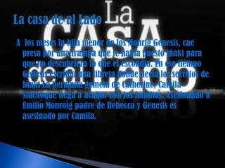 A los meses la hija menor de los Monrig Genesis, cae
 presa por una trampa que le había puesto iñaki para
 que no descubriera lo que el escondia. En ese tiempo
 Genesis escribio una libreta donde decia los secretos de
 Iñaki La hermana gemela de Catherine, Camila
 Siachoque llega a acabar con las familias. Asesinando a
 Emilio Monroig padre de Rebecca y Genesis es
 asesinado por Camila.
 
