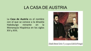 LA CASA DE AUSTRIA
La Casa de Austria es el nombre
con el que se conoce a la dinastía
Habsburgo
reinante
en
la
Monarquía Hispánica en los siglos
XVI y XVII.

 