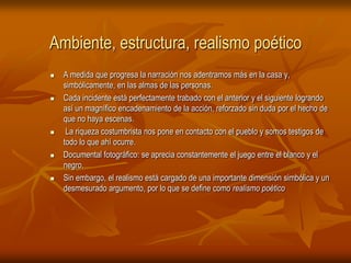 Ambiente, estructura, realismo poéticoA medida que progresa la narración nos adentramos más en la casa y, simbólicamente, en las almas de las personas.Cada incidente está perfectamente trabado con el anterior y el siguiente logrando así un magnífico encadenamiento de la acción, reforzado sin duda por el hecho de que no haya escenas. La riqueza costumbrista nos pone en contacto con el pueblo y somos testigos de todo lo que ahí ocurre. Documental fotográfico: se aprecia constantemente el juego entre el blanco y el negro. Sin embargo, el realismo está cargado de una importante dimensión simbólica y un desmesurado argumento, por lo que se define como realismo poético