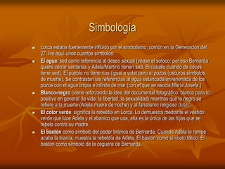 SimbologíaLorca estaba fuertemente influido por el simbolismo, común en la Generación del 27. He aquí unos cuantos símbolos:El agua: sed como referencia al deseo sexual (véase el sofoco: por eso Bernarda quiere cerrar ventanas y Adela/Martirio tienen sed. El caballo cuando da coces tiene sed). El pueblo no tiene ríos (igual a vida) pero sí pozos (oscuros símbolos de muerte). Se contrastan las referencias al agua estancada/envenenada de los pozos con el agua limpia e infinita de mar (con el que se asocia María Josefa.) Blanco-negro (viene reforzando la idea del documental fotográfico: blanco para lo positivo en general (la vida, la libertad, la sexualidad) mientras que lo negro se refiere a la muerte (Adela muere de noche) y al fanatismo religioso (luto). El color verde: significa la rebeldia en Lorca. Lo demuestra mediante el vestido verde que luce Adela y el abanico que usa, ella es la única de las hijas que se rebela contra su madre. El bastón como símbolo del poder tiránico de Bernarda. Cuando Adela lo rompe acaba la tiranía, muestra la rebeldía de Adela. El bastón como símbolo fálico. El bastón como símbolo de la ceguera de Bernarda. 