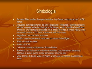 SimbologíaBernarda Alba: nombre de origen teutónico: "con fuerza o empuje de oso". ALBA: blanca Angustias: etimológicamente, del latín "angostura", "dificultad". Significa opresión, aflicción, congoja; estrechez de lugar o del tiempo. A ésto, añadirle el significado directo: es un personaje acongojado por el paso del tiempo. Se hace vieja y no ha encontrado marido y, por tanto, manera de salir de la casa. Magdalena: desconsolada, lacrimosa Martirio: muerte o tormentos padecidos por causa de la religión. Adela: de carácter noble. Amelia: sin mielLa Poncia: nombre equivalente a Poncio Pilatos. Prudencia: una de las cuatro virtudes cardinales, que consiste en discernir y distinguir lo que es bueno o malo para seguir o huir de ello. María Josefa: de Santa María, la Virgen, y San José, su esposo, los padres de Jesús. 