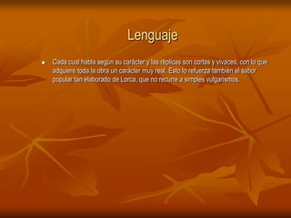 LenguajeCada cual habla según su carácter y las réplicas son cortas y vivaces, con lo que adquiere toda la obra un carácter muy real. Esto lo refuerza también el sabor popular tan elaborado de Lorca, que no recurre a simples vulgarismos.