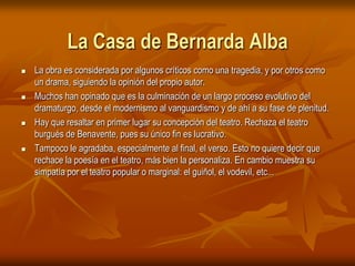 La Casa de Bernarda AlbaLa obra es considerada por algunos críticos como una tragedia, y por otros como un drama, siguiendo la opinión del propio autor. Muchos han opinado que es la culminación de un largo proceso evolutivo del dramaturgo, desde el modernismo al vanguardismo y de ahí a su fase de plenitud. Hay que resaltar en primer lugar su concepción del teatro. Rechaza el teatro burgués de Benavente, pues su único fin es lucrativo. Tampoco le agradaba, especialmente al final, el verso. Esto no quiere decir que rechace la poesía en el teatro, más bien la personaliza. En cambio muestra su simpatía por el teatro popular o marginal: el guiñol, el vodevil, etc...