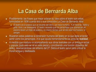 La Casa de Bernarda AlbaPosiblemente, las frases que mejor aclaran su idea sobre el teatro son estas, formuladas en 1936 cuando leía a sus conocidos La Casa de Bernarda Alba: El teatro es la poesía que se levanta del libro y se hace humana. Y al hacerse, habla y grita, llora y se desespera. El teatro necesita que los personajes que aparezcan en escena lleven un traje de poesía y la mismo tiempo que se les vean los huesos, la sangre.Muestran estas palabras la dimensión humana del teatro en la que debe el lector sentir como los personajes. A lo que ayuda tremendamente los aires de realidad.A medida que madura va acompañando sus obras teatrales con un enfoque social y popular (todo esto se ve en esta pieza) y concibiendo una función didáctica del teatro, desmarcándose del elitismo del 27. Debía el teatro servir para criticar la moral antigua y desfasada.
