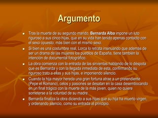 ArgumentoTras la muerte de su segundo marido, Bernarda Alba impone un luto riguroso a sus cinco hijas, que en su vida han tenido apenas contacto con el sexo opuesto, más bien con el mismo sexo. Si bien es una costumbre real, Lorca lo retrata insinuando que además de ser un drama de las mujeres los pueblos de España, tiene también la intención de documental fotográfico. La obra comienza con la entrada de las sirvientas hablando de lo déspota que es Bernarda y con la llegada inmediata de esta, confirmando su riguroso trato a ellas y sus hijas, e imponiendo silencio. Cuando la hija mayor hereda una gran fortuna atrae a un pretendiente (Pepe el Romano), celos y pasiones se desatan en la casa desembocando en un final trágico con la muerte de la más joven, quien no quiere someterse a la voluntad de su madre. Bernarda finaliza la obra diciendo a sus hijas que su hija ha muerto virgen, y ordenando silencio, como su entrada al principio.
