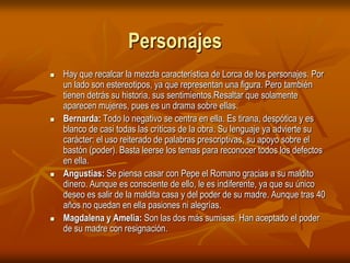 PersonajesHay que recalcar la mezcla característica de Lorca de los personajes. Por un lado son estereotipos, ya que representan una figura. Pero también tienen detrás su historia, sus sentimientos.Resaltar que solamente aparecen mujeres, pues es un drama sobre ellas.Bernarda: Todo lo negativo se centra en ella. Es tirana, despótica y es blanco de casi todas las críticas de la obra. Su lenguaje ya advierte su carácter: el uso reiterado de palabras prescriptivas, su apoyo sobre el bastón (poder). Basta leerse los temas para reconocer todos los defectos en ella. Angustias: Se piensa casar con Pepe el Romano gracias a su maldito dinero. Aunque es consciente de ello, le es indiferente, ya que su único deseo es salir de la maldita casa y del poder de su madre. Aunque tras 40 años no quedan en ella pasiones ni alegrías. Magdalena y Amelia: Son las dos más sumisas. Han aceptado el poder de su madre con resignación. 