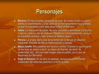 PersonajesMartirio: El más complejo personaje de todo. Su madre frustró su boda y siente un resentimiento y unos celos de su hermana menor muy grandes, ya que ve impotente como ésta atrae a Pepe el Romano. Adela: La más joven de todas. No está dispuesta a someterse a la tiranía materna y todo en ella es vitalismo. Desafía la moral establecida, aunque es imposible vencerla y esto la lleva al destino trágico. Poncia: La criada. Sería casi de la familia de no ser por el clasismo imperante. Resaltar de ella su habla popular y variada. María Josefa: Sus palabras son locura y verdad. Expresa lo que ninguna de las hijas se atreve a decir: su deseo de libertad, de amor, de maternidad, etc... Es una mala imagen ante el pueblo, por lo que es encerrada por Bernarda. Pepe el Romano: En la obra no aparece, aunque es omnipresente. Catalizador de todas las pasiones e iras en la casa. 