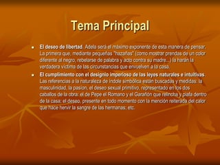Tema PrincipalEl deseo de libertad. Adela será el máximo exponente de esta manera de pensar. La primera que, mediante pequeñas "hazañas" (como mostrar prendas de un color diferente al negro, rebelarse de palabra y acto contra su madre...) la harán la verdadera víctima de las circunstancias que envuelven a la casa. El cumplimiento con el designio imperioso de las leyes naturales e intuitivas. Las referencias a la naturaleza de índole simbólica están buscadas y medidas: la masculinidad, la pasíon, el deseo sexual primitivo, representado en los dos caballos de la obra: el de Pepe el Romano y el Garañón que relincha y piafa dentro de la casa; el deseo, presente en todo momento con la mención reiterada del calor que hace hervir la sangre de las hermanas; etc. 