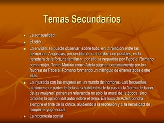 Temas SecundariosLa sensualidad El odio La envidia: se puede observar, sobre todo, en la relación entre las hermanas. Angustias, por ser hija de un hombre con posibles, es la heredera de la fortuna familiar y, por ello, la requerida por Pepe el Romano como mujer. Tanto Martirio como Adela pugnan continuamente por los favores de Pepe el Romano formando un triángulo de enemistades entre ellas. La injusticia con las mujeres en un mundo de hombres. Las frecuentes alusiones por parte de todas las habitantes de la casa a la "forma de hacer de las mujeres" ponen en relevancia no sólo la moral de la época, sino también la opinión del autor sobre el tema. En boca de Adela pondrá siempre el tinte de la crítica, aludiendo a la represión y a la necesidad de romper el yugo social. La hipocresía social 
