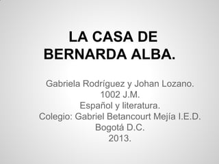 LA CASA DE
BERNARDA ALBA.
Gabriela Rodríguez y Johan Lozano.
1002 J.M.
Español y literatura.
Colegio: Gabriel Betancourt Mejía I.E.D.
Bogotá D.C.
2013.
 