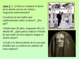 Acto 1: 3. ¿Cómo se compara el deseo
de la abuela con los de Adela y
Angustias anteriormente?
•¿Cuál de las tres habla más
explícitamente sobre su deseo? ¿Por
qué?
•Adela tiene 20 años, Angustias 40 y la
abuela 80. ¿Qué parece indicar el hecho
de que todas las tres mujeres tengan el
mismo deseo?
•¿Cuál es la fuerza dentro de la casa que
prohibe que se realicen los anhelos de
estas mujeres?
 