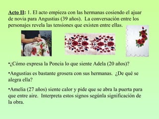 Acto II: 1. El acto empieza con las hermanas cosiendo el ajuar
de novia para Angustias (39 años). La conversación entre los
personajes revela las tensiones que existen entre ellas.
•¿Cómo expresa la Poncia lo que siente Adela (20 años)?
•Angustias es bastante grosera con sus hermanas. ¿De qué se
alegra ella?
•Amelia (27 años) siente calor y pide que se abra la puerta para
que entre aire. Interpreta estos signos segúnla significación de
la obra.
 