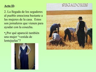 Acto II:
2. La llegada de los segadores
al pueblo emociona bastante a
las mujeres de la casa. Estos
son jornaleros que vienen para
ayudar con la cosecha.
•¿Por qué apareció también
una mujer “vestida de
lentejuelas”?
 