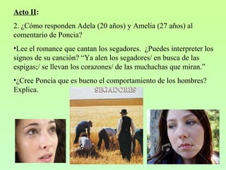 Acto II:
2. ¿Cómo responden Adela (20 años) y Amelia (27 años) al
comentario de Poncia?
•Lee el romance que cantan los segadores. ¿Puedes interpreter los
signos de su canción? “Ya alen los segadores/ en busca de las
espigas;/ se llevan los corazones/ de las muchachas que miran.”
•¿Cree Poncia que es bueno el comportamiento de los hombres?
Explica.
 