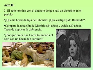 Acto II:
3. El acto termina con el anuncio de que hay un disturbio en el
pueblo.
•¿Qué ha hecho la hija de Librada? ¿Qué castigo pide Bernarda?
•Compara la reacción de Martirio (24 años) y Adela (20 años).
Trata de explicar la diferencia.
•¿Por qué crees que Lorca terminaría el
acto con un hecho tan sórdido?
 