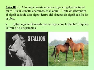 Acto III: 1. A lo largo de esta escena se oye un golpe contra el
muro. Es un caballo encerrado en el corral. Trata de interpreter
el significado de este signo dentro del sistema de significación de
la obra.
• ¿Qué sugiere Bernarda que se haga con el caballo? Explica
la ironía de sus palabras.
 