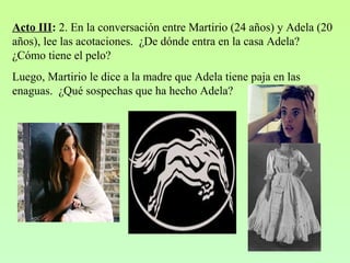 Acto III: 2. En la conversación entre Martirio (24 años) y Adela (20
años), lee las acotaciones. ¿De dónde entra en la casa Adela?
¿Cómo tiene el pelo?
Luego, Martirio le dice a la madre que Adela tiene paja en las
enaguas. ¿Qué sospechas que ha hecho Adela?
 