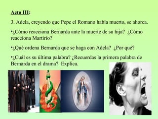 Acto III:
3. Adela, creyendo que Pepe el Romano había muerto, se ahorca.
•¿Cómo reacciona Bernarda ante la muerte de su hija? ¿Cómo
reacciona Martirio?
•¿Qué ordena Bernarda que se haga con Adela? ¿Por qué?
•¿Cuál es su última palabra? ¿Recuerdas la primera palabra de
Bernarda en el drama? Explica.
 