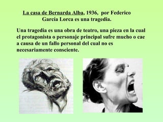 La casa de Bernarda Alba, 1936, por Federico
García Lorca es una tragedia.
Una tragedia es una obra de teatro, una pieza en la cual
el protagonista o personaje principal sufre mucho o cae
a causa de un fallo personal del cual no es
necesariamente consciente.
 
