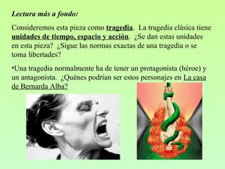 Lectura más a fondo:
Consideremos esta pieza como tragedia. La tragedia clásica tiene
unidades de tiempo, espacio y acción. ¿Se dan estas unidades
en esta pieza? ¿Sigue las normas exactas de una tragedia o se
toma libertades?
•Una tragedia normalmente ha de tener un protagonista (héroe) y
un antagonista. ¿Quénes podrían ser estos personajes en La casa
de Bernarda Alba?
 