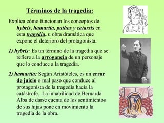 Términos de la tragedia:
Explica cómo funcionan los conceptos de
hybris, hamartia, pathos y catarsis en
esta tragedia, u obra dramática que
expone el deterioro del protagonista.
1) hybris: Es un término de la tragedia que se
refiere a la arrogancia de un personaje
que lo conduce a la tragedia.
2) hamartia: Según Aristóteles, es un error
de juicio o mal paso que conduce al
protagonista de la tragedia hacia la
catástrofe. La inhabilidad de Bernarda
Alba de darse cuenta de los sentimientos
de sus hijas pone en movimiento la
tragedia de la obra.
 