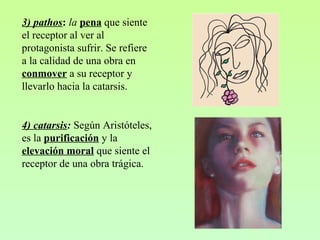3) pathos: la pena que siente
el receptor al ver al
protagonista sufrir. Se refiere
a la calidad de una obra en
conmover a su receptor y
llevarlo hacia la catarsis.
4) catarsis: Según Aristóteles,
es la purificación y la
elevación moral que siente el
receptor de una obra trágica.
 