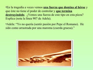 •En la tragedia a veces vemos una fuerza que domina al héroe y
que éste no tiene el poder de controlar y que termina
destruyéndolo. ¿Vemos una fuerza de este tipo en esta pieza?
Explica (nota la línea 907 de Adela).
•Adela: “Yo no quería (sentir pasión por Pepe el Romano). He
sido como arrastrada por una maroma (cuerda gruesa).”
 