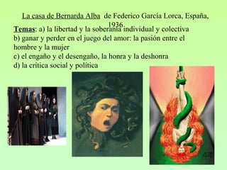 La casa de Bernarda Alba de Federico García Lorca, España,
1936
Temas: a) la libertad y la soberanía individual y colectiva
b) ganar y perder en el juego del amor: la pasión entre el
hombre y la mujer
c) el engaño y el desengaño, la honra y la deshonra
d) la crítica social y política
 