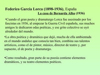Federico García Lorca (1898-1936), España
La casa de Bernarda Alba (1936)
•Cuando el gran poeta y dramaturgo Lorca fue asesinado por los
fascistas en 1936, al empezar la Guerra Civil española, sus muchos
amigos le dedicaron odas poéticas, y ese grito colectivo se oyó
alrededor del mundo.
•La obra poética y dramática que dejó, mucha de ella ambientada
en el mundo andaluz que conocía tan bien, combina sus talentos
artísticos, como el de pintor, músico, director de teatro y, por
supuesto, el de poeta y dramaturgo.
•Como resultado, gran parte de su poesía contiene elementos
dramáticos, y su teatro elementos poéticos.
 