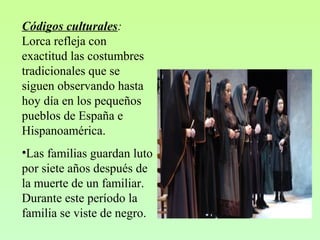 Códigos culturales:
Lorca refleja con
exactitud las costumbres
tradicionales que se
siguen observando hasta
hoy día en los pequeños
pueblos de España e
Hispanoamérica.
•Las familias guardan luto
por siete años después de
la muerte de un familiar.
Durante este período la
familia se viste de negro.
 