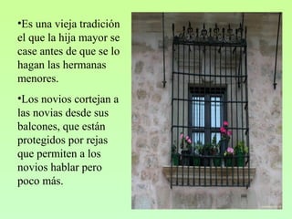 •Es una vieja tradición
el que la hija mayor se
case antes de que se lo
hagan las hermanas
menores.
•Los novios cortejan a
las novias desde sus
balcones, que están
protegidos por rejas
que permiten a los
novios hablar pero
poco más.
 