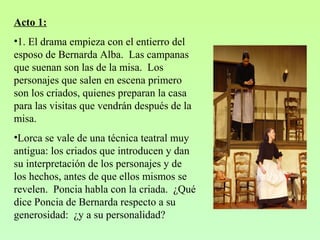 Acto 1:
•1. El drama empieza con el entierro del
esposo de Bernarda Alba. Las campanas
que suenan son las de la misa. Los
personajes que salen en escena primero
son los criados, quienes preparan la casa
para las visitas que vendrán después de la
misa.
•Lorca se vale de una técnica teatral muy
antigua: los criados que introducen y dan
su interpretación de los personajes y de
los hechos, antes de que ellos mismos se
revelen. Poncia habla con la criada. ¿Qué
dice Poncia de Bernarda respecto a su
generosidad: ¿y a su personalidad?
 