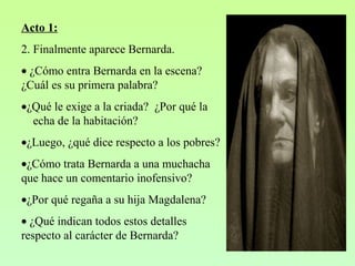 Acto 1:
2. Finalmente aparece Bernarda.
• ¿Cómo entra Bernarda en la escena?
¿Cuál es su primera palabra?
•¿Qué le exige a la criada? ¿Por qué la
echa de la habitación?
•¿Luego, ¿qué dice respecto a los pobres?
•¿Cómo trata Bernarda a una muchacha
que hace un comentario inofensivo?
•¿Por qué regaña a su hija Magdalena?
• ¿Qué indican todos estos detalles
respecto al carácter de Bernarda?
 