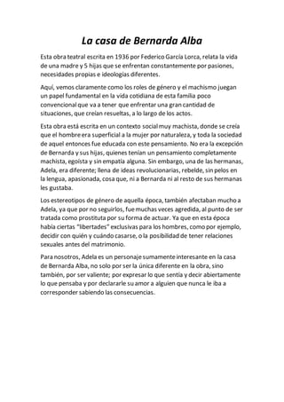 La casa de Bernarda Alba
Esta obra teatral escrita en 1936 por Federico García Lorca, relata la vida
de una madre y 5 hijas que se enfrentan constantemente por pasiones,
necesidades propias e ideologías diferentes.
Aquí, vemos claramente como los roles de género y el machismo juegan
un papel fundamental en la vida cotidiana de esta familia poco
convencionalque va a tener que enfrentar una gran cantidad de
situaciones, que creían resueltas, a lo largo de los actos.
Esta obra está escrita en un contexto socialmuy machista, donde se creía
que el hombreera superficial a la mujer por naturaleza, y toda la sociedad
de aquel entonces fue educada con este pensamiento. No era la excepción
de Bernarda y sus hijas, quienes tenían un pensamiento completamente
machista, egoísta y sin empatía alguna. Sin embargo, una de las hermanas,
Adela, era diferente; llena de ideas revolucionarias, rebelde, sin pelos en
la lengua, apasionada, cosa que, ni a Bernarda ni al resto de sus hermanas
les gustaba.
Los estereotipos de género de aquella época, también afectaban mucho a
Adela, ya que por no seguirlos, fuemuchas veces agredida, al punto de ser
tratada como prostituta por su forma de actuar. Ya que en esta época
había ciertas “libertades” exclusivas para los hombres, como por ejemplo,
decidir con quién y cuándo casarse, o la posibilidad de tener relaciones
sexuales antes del matrimonio.
Para nosotros, Adela es un personajesumamenteinteresante en la casa
de Bernarda Alba, no solo por ser la única diferente en la obra, sino
también, por ser valiente; por expresar lo que sentía y decir abiertamente
lo que pensaba y por declararle su amor a alguien que nunca le iba a
corresponder sabiendo las consecuencias.
 