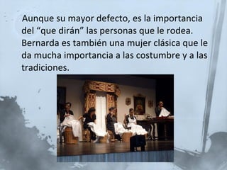 Aunque su mayor defecto, es la importancia del “que dirán” las personas que le rodea. Bernarda es también una mujer clásica que le da mucha importancia a las costumbre y a las tradiciones. 