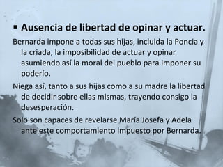 Ausencia de libertad de opinar y actuar. Bernarda impone a todas sus hijas, incluida la Poncia y la criada, la imposibilidad de actuar y opinar asumiendo así la moral del pueblo para imponer su poderío. Niega así, tanto a sus hijas como a su madre la libertad de decidir sobre ellas mismas, trayendo consigo la desesperación. Solo son capaces de revelarse María Josefa y Adela ante este comportamiento impuesto por Bernarda. 