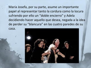 María Josefa, por su parte, asume un importante papel al representar tanto la cordura como la locura sufriendo por ello un “doble encierro” y Adela decidiendo hacer aquello que desea, negada a la idea de perder su “blancura” en las cuatro paredes de su casa. . 