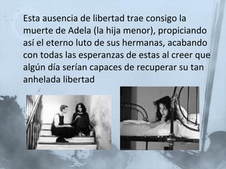 Esta ausencia de libertad trae consigo la muerte de Adela (la hija menor), propiciando así el eterno luto de sus hermanas, acabando con todas las esperanzas de estas al creer que algún día serían capaces de recuperar su tan anhelada libertad 