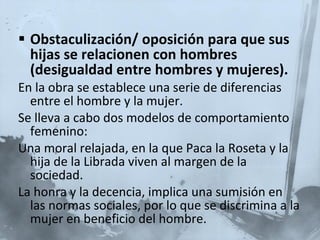 Obstaculización/ oposición para que sus hijas se relacionen con hombres (desigualdad entre hombres y mujeres). En la obra se establece una serie de diferencias entre el hombre y la mujer. Se lleva a cabo dos modelos de comportamiento femenino: Una moral relajada, en la que Paca la Roseta y la hija de la Librada viven al margen de la sociedad. La honra y la decencia, implica una sumisión en las normas sociales, por lo que se discrimina a la mujer en beneficio del hombre.   