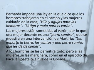 Bernarda impone una ley en la que dice que los hombres trabajarán en el campo y las mujeres cuidarán de la casa;  “Hilo y agujas para las hembras”. “Látigo y mula para el varón”. Las mujeres están sometidas al varón; por lo que una mujer decente es una  “perra sumisa” ; que se muestra en una intervención de Martirio:  “Les importa la tierra, las yuntas y una perra sumisa que les dé de comer”. A los hombres se les permitirá todo, pero a las mujeres se las marginará, como en el episodio de Paca la Roseta o la hija de la Librada.   