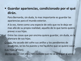 Guardar apariencias, condicionado por el qué dirán. Para Bernarda, sin duda, lo mas importante es guardar las apariencias para el mundo exterior. A la vez, tiene como una especie de velo que no le deja ver mas allá de su propia realidad, aquello de lo que tanto quiere prever a sus hijas. Entre las cosas que por encima quiere guardar, sin duda, es la blancura de sus hijas. Criada:  Ha sacado del cofre sus anillos y los pendientes de amatistas, se los ha puesto y me ha dicho que se quiere casar. (Las hijas se ríen).   Bernarda:   Ve con ella y ten cuidado que no se acerque al pozo.  