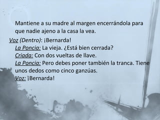 Mantiene a su madre al margen encerrándola para que nadie ajeno a la casa la vea. Voz  (Dentro) : ¡Bernarda!  La Poncia:   La vieja. ¿Está bien cerrada?  Criada:   Con dos vueltas de llave.  La Poncia:   Pero debes poner también la tranca. Tiene unos dedos como cinco ganzúas.  Voz:  ¡Bernarda!  